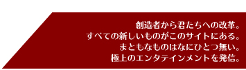 創造者から君たちへの改革。すべての新しいものがこのサイトにある。まともなものはなにひとつ無い。極上のエンタテインメントを発信。